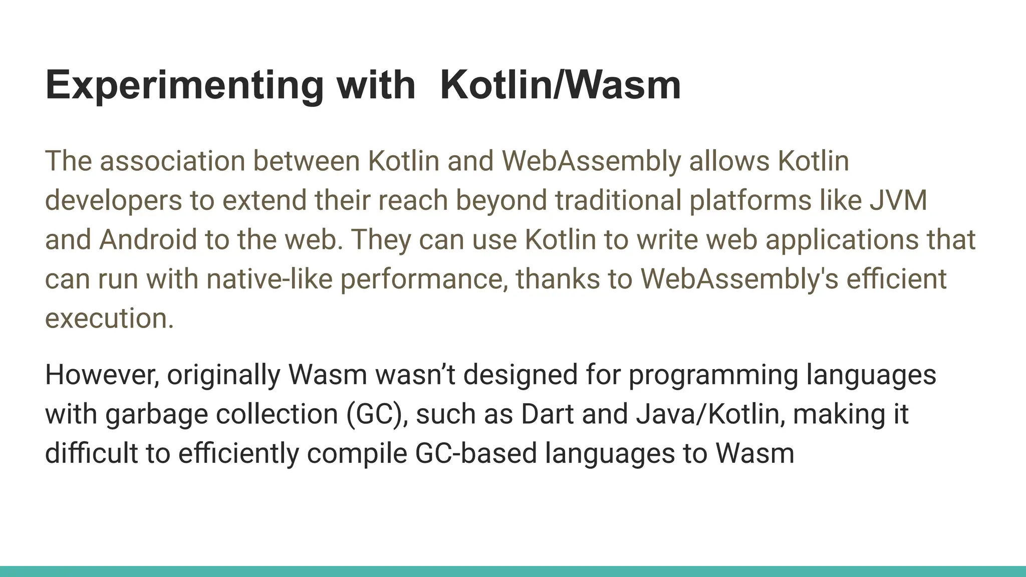 Experimenting with Kotlin/Wasm
The association between Kotlin and WebAssembly allows Kotlin
developers to extend their reach beyond traditional platforms like JVM
and Android to the web. They can use Kotlin to write web applications that
can run with native-like performance, thanks to WebAssembly's eﬃcient
execution.
However, originally Wasm wasn’t designed for programming languages
with garbage collection (GC), such as Dart and Java/Kotlin, making it
diﬃcult to eﬃciently compile GC-based languages to Wasm
 
