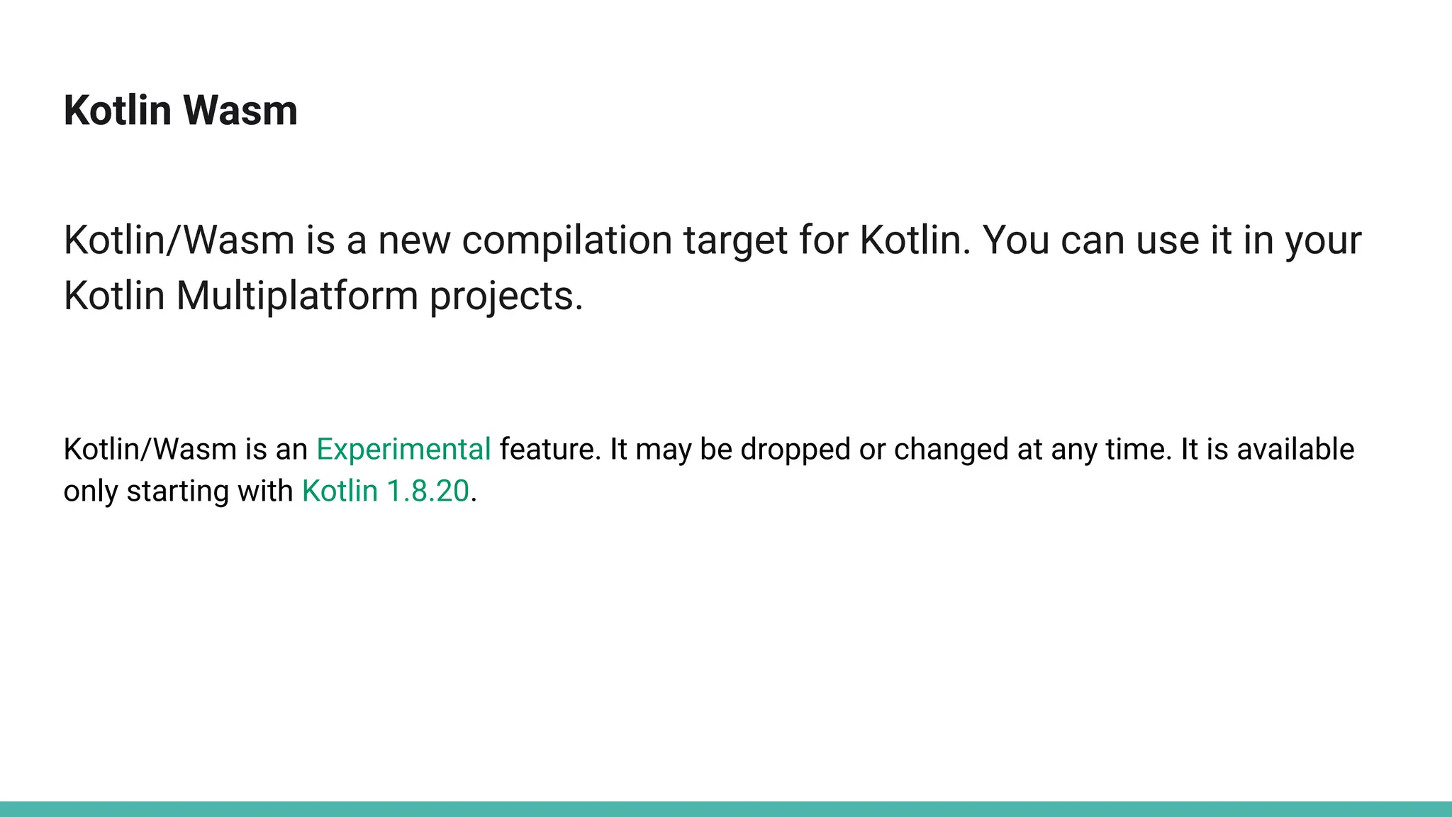Kotlin Wasm
Kotlin/Wasm is a new compilation target for Kotlin. You can use it in your
Kotlin Multiplatform projects.
Kotlin/Wasm is an Experimental feature. It may be dropped or changed at any time. It is available
only starting with Kotlin 1.8.20.
 