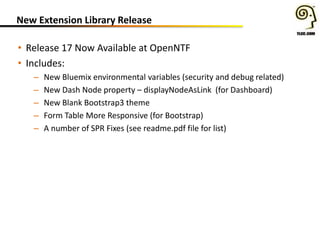 New Extension Library Release
• Release 17 Now Available at OpenNTF
• Includes:
– New Bluemix environmental variables (security and debug related)
– New Dash Node property – displayNodeAsLink (for Dashboard)
– New Blank Bootstrap3 theme
– Form Table More Responsive (for Bootstrap)
– A number of SPR Fixes (see readme.pdf file for list)
 