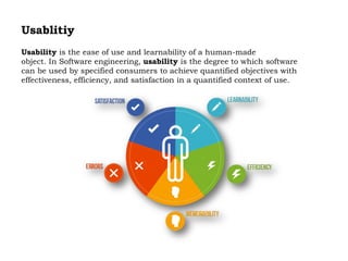 Usablitiy
Usability is the ease of use and learnability of a human-made
object. In Software engineering, usability is the degree to which software
can be used by specified consumers to achieve quantified objectives with
effectiveness, efficiency, and satisfaction in a quantified context of use.
 