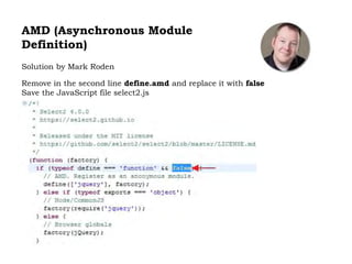 AMD (Asynchronous Module
Definition)
Solution by Mark Roden
Remove in the second line define.amd and replace it with false
Save the JavaScript file select2.js
 