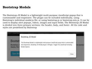 Bootstrap Modals
The Bootstrap JS Modal is a lightweight multi-purpose JavaScript popup that is
customizable and responsive. The plugin can be included individually, using
Bootstrap's individual modal.js file, or using bootstrap.js or bootstrap.min.js. It can be
used to display alert popups, videos, images and input fields. The Bootstrap JS Modal
is divided into three primary sections: the header, body, and footer. All the code and
styles are predefined by Bootstrap
 