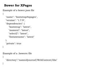 Bower for XPages
Example of a bower.json file
{
"name": "bootstrap4xpages",
"version": "1.7.9",
"dependencies": {
"bootstrap": "latest",
"moment": "latest",
"select2": "latest",
"fontawesome": "latest"
},
"private": true
}
Example of a .bowerrc file
{
"directory":"nameofyournsf/WebContent/libs"
}
 