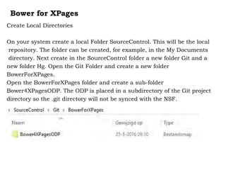 Bower for XPages
Create Local Directories
On your system create a local Folder SourceControl. This will be the local
repository. The folder can be created, for example, in the My Documents
directory. Next create in the SourceControl folder a new folder Git and a
new folder Hg. Open the Git Folder and create a new folder
BowerForXPages.
Open the BowerForXPages folder and create a sub-folder
Bower4XPagesODP. The ODP is placed in a subdirectory of the Git project
directory so the .git directory will not be synced with the NSF.
 