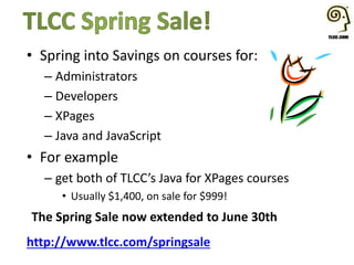 • Spring into Savings on courses for:
– Administrators
– Developers
– XPages
– Java and JavaScript
• For example
– get both of TLCC’s Java for XPages courses
• Usually $1,400, on sale for $999!
The Spring Sale now extended to June 30th
http://www.tlcc.com/springsale
 