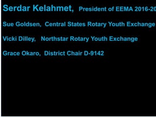 2018 YEO Preconvention
Serdar Kelahmet, President of EEMA 2016-20
Sue Goldsen, Central States Rotary Youth Exchange
Vicki Dilley, Northstar Rotary Youth Exchange
Grace Okaro, District Chair D-9142
 