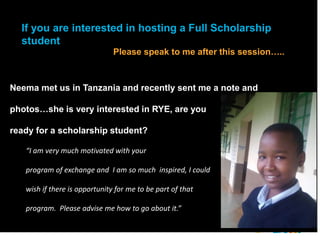 2018 YEO Preconvention
Neema met us in Tanzania and recently sent me a note and
photos…she is very interested in RYE, are you
ready for a scholarship student?
“I am very much motivated with your
program of exchange and I am so much inspired, I could
wish if there is opportunity for me to be part of that
program. Please advise me how to go about it.”
If you are interested in hosting a Full Scholarship
student
Please speak to me after this session…..
 