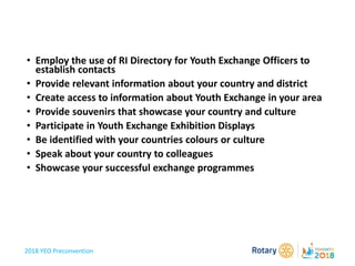 2018 YEO Preconvention
• Employ the use of RI Directory for Youth Exchange Officers to
establish contacts
• Provide relevant information about your country and district
• Create access to information about Youth Exchange in your area
• Provide souvenirs that showcase your country and culture
• Participate in Youth Exchange Exhibition Displays
• Be identified with your countries colours or culture
• Speak about your country to colleagues
• Showcase your successful exchange programmes
 