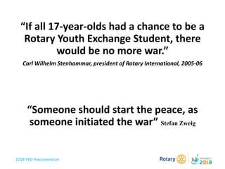2018 YEO Preconvention
“If all 17-year-olds had a chance to be a
Rotary Youth Exchange Student, there
would be no more war.”
Carl Wilhelm Stenhammar, president of Rotary International, 2005-06
“Someone should start the peace, as
someone initiated the war” Stefan Zweig
 