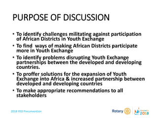 2018 YEO Preconvention
PURPOSE OF DISCUSSION
• To identify challenges militating against participation
of African Districts in Youth Exchange
• To find ways of making African Districts participate
more in Youth Exchange
• To identify problems disrupting Youth Exchange
partnerships between the developed and developing
countries.
• To proffer solutions for the expansion of Youth
Exchange into Africa & increased partnership between
developed and developing countries
• To make appropriate recommendations to all
stakeholders
 