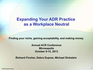 © 2008, Eisenstein & Fincher 1
Expanding Your ADR Practice
as a Workplace Neutral
Finding your niche, gaining acceptability, and making money
Annual ACR Conference
Minneapolis
October 9-12, 2013
Richard Fincher, Debra Dupree, Michael Dickstein
 