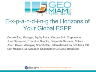 E-x-p-a-n-d-i-n-g the Horizons of
Your Global ESPP
Connie Bao, Manager, Equity Plans, Kinross Gold Corporation
June Davenport, Executive Director, Corporate Services, Solium
Jon F. Doyle, Managing Shareholder, International Law Solutions, PC
Erin Madison, Sr. Manager, Shareholder Services, Broadcom
 