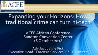Expanding your Horizons: How
traditional crime can turn hi-tech
ACFE African Conference
Sandton Convention Center
16 October 2018
Adv Jacqueline Fick
Executive Head: Forensic Services, Cell C Limited
 