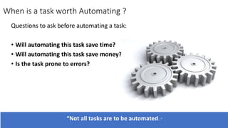 Questions to ask before automating a task:
• Will automating this task save time?
• Will automating this task save money?
• Is the task prone to errors?
When is a task worth Automating ?
“Not all tasks are to be automated...”
 