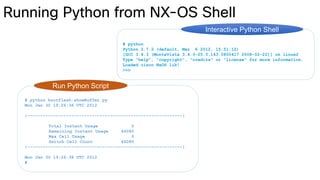 # python
Python 2.7.2 (default, Mar 6 2012, 15:51:12)
[GCC 3.4.3 (MontaVista 3.4.3-25.0.143.0800417 2008-02-22)] on linux2
Type "help", "copyright", "credits" or "license" for more information.
Loaded cisco NxOS lib!
>>>
Interactive Python Shell
# python bootflash:showBuffer.py
Mon Jan 30 19:26:36 UTC 2012
|------------------------------------------------------------|
Total Instant Usage 0
Remaining Instant Usage 46080
Max Cell Usage 0
Switch Cell Count 46080
|------------------------------------------------------------|
Mon Jan 30 19:26:38 UTC 2012
#
Run Python Script
 