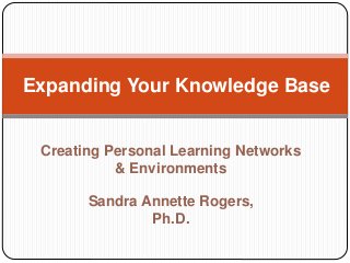 Creating Personal Learning Networks
& Environments
Sandra Annette Rogers,
Ph.D.
Expanding Your Knowledge Base
 