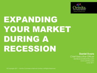 EXPANDING
YOUR MARKET
DURING A
RECESSION                                                                          Daniel Evans
                                                                          Chief Executive Officer
                                                                             daniel.evans@ormita.com
                                                                                      www.ormita.com
                                                                                            June 2011


© Copyright 2011 – Ormita Commerce Network Limited. All Rights Reserved
            MARKETING FOR FUTURE BUSINESS GROWTH
 