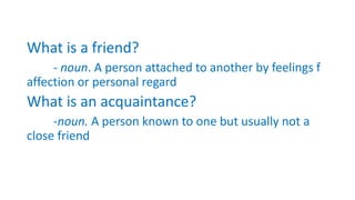 What is a friend?
- noun. A person attached to another by feelings f
affection or personal regard
What is an acquaintance?
-noun. A person known to one but usually not a
close friend
 