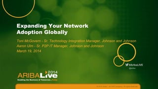 Expanding Your Network
Adoption Globally
Toni McGovern - Sr. Technology Integration Manager, Johnson and Johnson
Aaron Ulm - Sr. P2P IT Manager, Johnson and Johnson
March 19, 2014

#AribaLIVE
@ariba

© 2014 Ariba – an SAP company. All rights reserved.

 