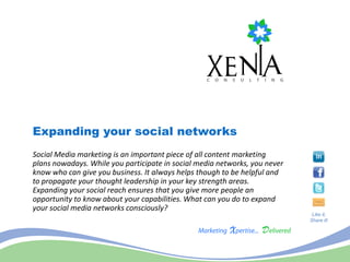 Expanding your social networks
Social Media marketing is an important piece of all content marketing
plans nowadays. While you participate in social media networks, you never
know who can give you business. It always helps though to be helpful and
to propagate your thought leadership in your key strength areas.
Expanding your social reach ensures that you give more people an
opportunity to know about your capabilities. What can you do to expand
your social media networks consciously?
                                                                             Like it,
                                                                            Share it!
 