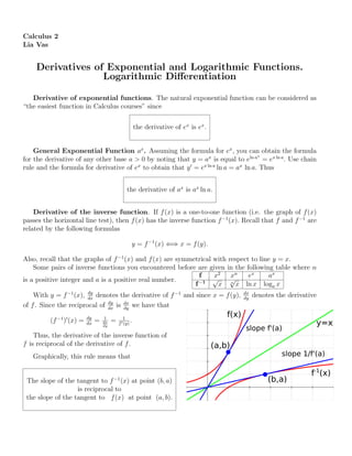 Calculus 2
Lia Vas
Derivatives of Exponential and Logarithmic Functions.
Logarithmic Diﬀerentiation
Derivative of exponential functions. The natural exponential function can be considered as
“the easiest function in Calculus courses” since
the derivative of ex
is ex
.
General Exponential Function ax
. Assuming the formula for ex
, you can obtain the formula
for the derivative of any other base a > 0 by noting that y = ax
is equal to eln ax
= ex ln a
. Use chain
rule and the formula for derivative of ex
to obtain that y = ex ln a
ln a = ax
ln a. Thus
the derivative of ax
is ax
ln a.
Derivative of the inverse function. If f(x) is a one-to-one function (i.e. the graph of f(x)
passes the horizontal line test), then f(x) has the inverse function f−1
(x). Recall that f and f−1
are
related by the following formulas
y = f−1
(x) ⇐⇒ x = f(y).
Also, recall that the graphs of f−1
(x) and f(x) are symmetrical with respect to line y = x.
Some pairs of inverse functions you encountered before are given in the following table where n
is a positive integer and a is a positive real number.
f x2
xn
ex
ax
f−1
√
x n
√
x ln x loga x
With y = f−1
(x), dy
dx
denotes the derivative of f−1
and since x = f(y), dx
dy
denotes the derivative
of f. Since the reciprocal of dy
dx
is dx
dy
we have that
(f−1
) (x) = dy
dx
= 1
dx
dy
= 1
f (y)
.
Thus, the derivative of the inverse function of
f is reciprocal of the derivative of f.
Graphically, this rule means that
The slope of the tangent to f−1
(x) at point (b, a)
is reciprocal to
the slope of the tangent to f(x) at point (a, b).
 