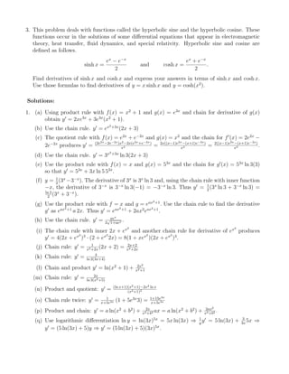 3. This problem deals with functions called the hyperbolic sine and the hyperbolic cosine. These
functions occur in the solutions of some diﬀerential equations that appear in electromagnetic
theory, heat transfer, ﬂuid dynamics, and special relativity. Hyperbolic sine and cosine are
deﬁned as follows.
sinh x =
ex
− e−x
2
and cosh x =
ex
+ e−x
2
.
Find derivatives of sinh x and cosh x and express your answers in terms of sinh x and cosh x.
Use those formulas to ﬁnd derivatives of y = x sinh x and y = cosh(x2
).
Solutions:
1. (a) Using product rule with f(x) = x2
+ 1 and g(x) = e3x
and chain for derivative of g(x)
obtain y = 2xe3x
+ 3e3x
(x2
+ 1).
(b) Use the chain rule. y = ex2+3x
(2x + 3)
(c) The quotient rule with f(x) = e2x
+ e−2x
and g(x) = x2
and the chain for f (x) = 2e2x
−
2e−2x
produces y = (2e2x−2e−2x)x2−2x(e2x+e−2x)
x4 = 2x((x−1)e2x−(x+1)e−2x)
x4 = 2((x−1)e2x−(x+1)e−2x)
x3 .
(d) Use the chain rule. y = 3x2+3x
ln 3(2x + 3)
(e) Use the product rule with f(x) = x and g(x) = 53x
and the chain for g (x) = 53x
ln 3(3)
so that y = 53x
+ 3x ln 5 53x
.
(f) y = 1
2
(3x
−3−x
). The derivative of 3x
is 3x
ln 3 and, using the chain rule with inner function
−x, the derivative of 3−x
is 3−x
ln 3(−1) = −3−x
ln 3. Thus y = 1
2
(3x
ln 3 + 3−x
ln 3) =
ln 3
2
(3x
+ 3−x
).
(g) Use the product rule with f = x and g = eax2+1
. Use the chain rule to ﬁnd the derivative
g as eax2+1
a 2x. Thus y = eax2+1
+ 2ax2
eax2+1
.
(h) Use the chain rule. y = aex
2
√
1+aex .
(i) The chain rule with inner 2x + ex2
and another chain rule for derivative of ex2
produces
y = 4(2x + ex2
)3
· (2 + ex2
2x) = 8(1 + xex2
)(2x + ex2
)3
.
(j) Chain rule: y = 1
x2+2x
(2x + 2) = 2x+2
x2+2x
(k) Chain rule: y = 3
ln 2(3x+4)
(l) Chain and product y = ln(x2
+ 1) + 2x2
x2+1
(m) Chain rule: y = 2x
ln 3(x2+5)
(n) Product and quotient: y = (ln x+1)(x2+1)−2x2 ln x
(x2+1)2
(o) Chain rule twice: y = 1
x+5e3x (1 + 5e3x
3) = 1+15e3x
x+5e3x
(p) Product and chain: y = a ln(x2
+ b2
) + 2x
x2+b2 ax = a ln(x2
+ b2
) + 2ax2
x2+b2 .
(q) Use logarithmic diﬀerentiation ln y = ln(3x)5x
= 5x ln(3x) ⇒ 1
y
y = 5 ln(3x) + 3
3x
5x ⇒
y = (5 ln(3x) + 5)y ⇒ y = (5 ln(3x) + 5)(3x)5x
.
 