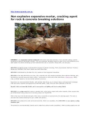 http://www.expando.com.au
Non explosive expansive mortar, cracking agent
for rock & concrete breaking solutions
EXPANDO is an expansive mortar chemical that cracks rocks and concrete. It is a concrete cutting, granite
breaking and general demolition solution. This non-explosive demolition agent is easy to use, cost effective and a
safer option for silently breaking up hard materials like rock or concrete. Simply drill, mix and pour.
EXPANDO non explosive mortar is distributed throughout Australia including; Perth, Queensland, Northern Territory
Melbourne, Adelaide, New South Wales and South East Asia.
EXPANDO is distributed by No Blast Pty Ltd, Leaders in Non Explosive Demolition.
EXPANDO is the ideal alternative to noisy, risky concrete and rock breaking solutions like explosive blasting, jack
hammering, concrete saws and stone cutters - particularly on sites with noise restrictions, vibration issues, safety
risks, confined spaces or environmental pollution concerns.
Expando is an environmentally friendly, safe solution that allows you to reduce labour and equipment breakage
risks and costs, improve site logistics and minimise safety, noise, dust and toxic pollution of the site.
Expando is Safe, environmentally friendly, and is a non explosive rock splitting and concrete cutting solution.
EXPANDO is a cracking agent that comes in powder form, which when mixed with water expands. When poured into
pre-drilled blast holes, produces an extreme pressure of 18,000 PSI.
After a few hours the tensile strength of the rock or concrete are overcome by the cracking agent. The rock or
concrete then breaks following the pre- drilled hole pattern.
EXPANDO uses pressure to crack rocks and concrete, there is no explosion, thus EXPANDO is a non explosive cracking
demolition agent.
The product is environmentally friendly and is made from calcium oxide (quicklime). Silent cracking agents are not
 