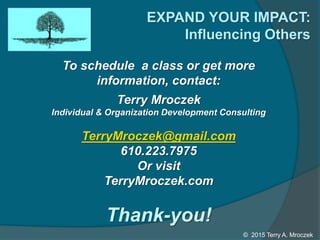 EXPAND YOUR IMPACT:
Influencing Others
To schedule a class or get more
information, contact:
Terry Mroczek
Individual & Organization Development Consulting
TerryMroczek@gmail.com
610.223.7975
Or visit
TerryMroczek.com
© 2015 Terry A. Mroczek
Thank-you!
 