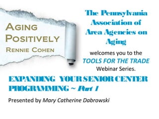 EXPANDING YOURSENIORCENTER
PROGRAMMING ~ Part 1
The Pennsylvania
Association of
Area Agencies on
Aging
welcomes you to the
TOOLS FOR THE TRADE
Webinar Series.
Aging
Positively
Rennie Cohen
Presented by Mary Catherine Dabrowski
 