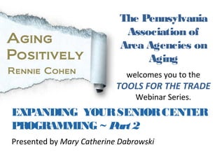 The Pennsylvania
                             Association of
Aging                       Area Agencies on
Positively                       Aging
Rennie Cohen                 welcomes you to the
                           TOOLS FOR THE TRADE
Today we bring you…             Webinar Series.
EXPANDING YOUR SENIOR CENTER
PROGRAMMING ~ P 2
               art
Presented by Mary Catherine Dabrowski
 