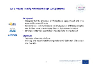 WP 5 Provide Training Activities through EOSC platforms
Background
• RIs agree that the principles of FAIR data are a good match and even
essential for scientific data
• Scientific user communities are not always aware of these principles
nor do they know how to apply them in their research output
• Strong need to train scientists on how to make their data FAIR
Objectives
• Set up an e-learning platform
• Develop and disseminate training material for both staff and users of
the PaN NRIs
It is envisaged that this project will receive funding from
the European Union’s Horizon 2020 research and
innovation programme under grant agreement No 857641
10
 