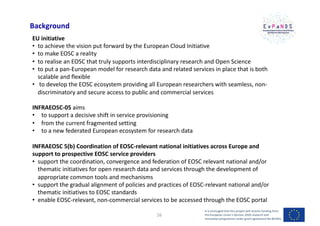 Background
EU initiative
• to achieve the vision put forward by the European Cloud Initiative
• to make EOSC a reality
• to realise an EOSC that truly supports interdisciplinary research and Open Science
• to put a pan-European model for research data and related services in place that is both
scalable and flexible
• to develop the EOSC ecosystem providing all European researchers with seamless, non-
discriminatory and secure access to public and commercial services
INFRAEOSC-05 aims
• to support a decisive shift in service provisioning
• from the current fragmented setting
• to a new federated European ecosystem for research data
INFRAEOSC 5(b) Coordination of EOSC-relevant national initiatives across Europe and
support to prospective EOSC service providers
• support the coordination, convergence and federation of EOSC relevant national and/or
thematic initiatives for open research data and services through the development of
appropriate common tools and mechanisms
• support the gradual alignment of policies and practices of EOSC-relevant national and/or
thematic initiatives to EOSC standards
• enable EOSC-relevant, non-commercial services to be accessed through the EOSC portal
It is envisaged that this project will receive funding from
the European Union’s Horizon 2020 research and
innovation programme under grant agreement No 857641
16
 