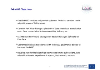 ExPaNDS Objectives
• Enable EOSC services and provide coherent FAIR data services to the
scientific users of PaN sources
• Connect PaN NRIs through a platform of data analysis as a service for
users from research institutes universities, industry etc.
• Maintain and develop a catalogue of data and analysis software for
PaN data
• Gather feedback and cooperate with the EOSC governance bodies to
improve the EOSC
• Develop standard relationships between scientific publications, PaN
scientific datasets, experimental reports, instruments, authors
It is envisaged that this project will receive funding from
the European Union’s Horizon 2020 research and
innovation programme under grant agreement No 857641
2
 