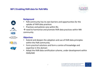 WP 2 Enabling FAIR data for PaN NRIs
Background
• PaN community has its own barriers and opportunities for the
uptake of FAIR data practices
• Practises and policies vary within RIs
à need to harmonise and promote FAIR data practices within NRI
community
Objectives
• Extend and deepen the adoption and use of FAIR data principles
within the PaN community
• Form practical solutions and form a centre of knowledge and
expertise in this domain
• Adopt the FAIR data certification scheme, under development within
FAIRsFAIR
It is envisaged that this project will receive funding from
the European Union’s Horizon 2020 research and
innovation programme under grant agreement No 857641
7
 