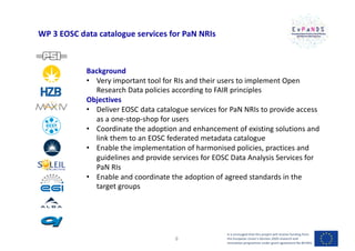 WP 3 EOSC data catalogue services for PaN NRIs
Background
• Very important tool for RIs and their users to implement Open
Research Data policies according to FAIR principles
Objectives
• Deliver EOSC data catalogue services for PaN NRIs to provide access
as a one-stop-shop for users
• Coordinate the adoption and enhancement of existing solutions and
link them to an EOSC federated metadata catalogue
• Enable the implementation of harmonised policies, practices and
guidelines and provide services for EOSC Data Analysis Services for
PaN RIs
• Enable and coordinate the adoption of agreed standards in the
target groups
It is envisaged that this project will receive funding from
the European Union’s Horizon 2020 research and
innovation programme under grant agreement No 857641
8
 