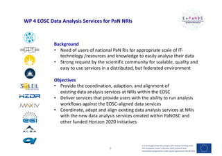 WP 4 EOSC Data Analysis Services for PaN NRIs
Background
• Need of users of national PaN RIs for appropriate scale of IT-
technology /resources and knowledge to easily analyse their data
• Strong request by the scientific community for scalable, quality and
easy to use services in a distributed, but federated environment
Objectives
• Provide the coordination, adaption, and alignment of
existing data analysis services at NRIs within the EOSC
• Deliver services that provide users with the ability to run analysis
workflows against the EOSC-aligned data services
• Coordinate, adapt and align existing data analysis services at NRIs
with the new data analysis services created within PaNOSC and
other funded Horizon 2020 initiatives
It is envisaged that this project will receive funding from
the European Union’s Horizon 2020 research and
innovation programme under grant agreement No 857641
9
 