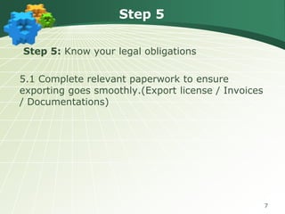 Step 5
Step 5: Know your legal obligations

5.1 Complete relevant paperwork to ensure
exporting goes smoothly.(Export license / Invoices
/ Documentations)

7

 