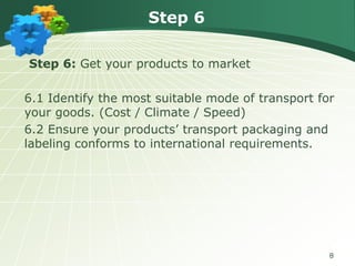 Step 6
Step 6: Get your products to market

6.1 Identify the most suitable mode of transport for
your goods. (Cost / Climate / Speed)
6.2 Ensure your products’ transport packaging and
labeling conforms to international requirements.

8

 