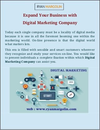 Expand Your Business with
Digital Marketing Company
Today each single company must be a locality of digital media
because it is one in all the foremost booming one within the
marketing world. On-line presence is that the digital world
what matters lots.
This era is filled with sensible and smart customers wherever
they recognize and study your services on-line. You would like
to present individuals a complete fixation within which Digital
Marketing Company can assist you.
 