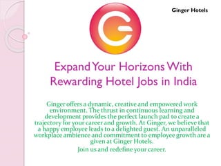 ExpandYour HorizonsWith
Rewarding Hotel Jobs in India
Ginger offers a dynamic, creative and empowered work
environment. The thrust in continuous learning and
development provides the perfect launch pad to create a
trajectory for your career and growth. At Ginger, we believe that
a happy employee leads to a delighted guest. An unparalleled
workplace ambience and commitment to employee growth are a
given at Ginger Hotels.
Join us and redefine your career.
Ginger Hotels
 
