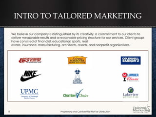 INTRO TO TAILORED MARKETING

     We believe our company is distinguished by its creativity, a commitment to our clients to
     deliver measurable results and a reasonable pricing structure for our services. Client groups
     have consisted of financial, educational, sports, real
     estate, insurance, manufacturing, architects, resorts, and nonprofit organizations.




11                                     Proprietary and Confidential-Not for Distribution
 