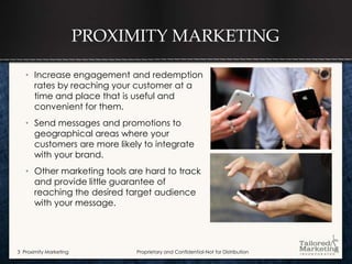 PROXIMITY MARKETING

   • Increase engagement and redemption
     rates by reaching your customer at a
     time and place that is useful and
     convenient for them.
   • Send messages and promotions to
     geographical areas where your
     customers are more likely to integrate
     with your brand.
   • Other marketing tools are hard to track
     and provide little guarantee of
     reaching the desired target audience
     with your message.




3 Proximity Marketing        Proprietary and Confidential-Not for Distribution
 