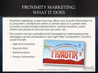 PROXIMITY MARKETING:
                    WHAT IT DOES
    • Proximity marketing, or geo fencing, allows you to push information to
      a consumer’s smartphone within a certain area at a certain time.
      Locations could include retail locations, partner locations, areas
      where your products and services are used etc.
    • The system can be controlled and managed by internal personnel.
      Messages can be scheduled or sent right after composition. Content
      could include:
      • High-end incentives
      • Special offers
      • Retail locations
      • Product information




4                             Proprietary and Confidential-Not for Distribution
 