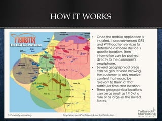 HOW IT WORKS

                                                     •    Once the mobile application is
                                                          installed, it uses advanced GPS
                                                          and WIFI location services to
                                                          determine a mobile device’s
                                                          specific location. Then
                                                          information can be pushed
                                                          directly to the consumer’s
                                                          smartphone.
                                                     •    Several geographical areas
                                                          can be geo fenced allowing
                                                          the customer to only receive
                                                          content that would be
                                                          relevant to them at that
                                                          particular time and location.
                                                     •    These geographical locations
                                                          can be as small as 1/10 of a
                                                          mile or as large as the United
                                                          States.



5 Proximity Marketing     Proprietary and Confidential-Not for Distribution
 