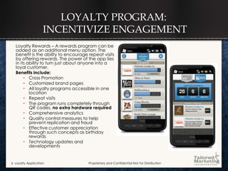 LOYALTY PROGRAM:
                    INCENTIVIZE ENGAGEMENT
  Loyalty Rewards – A rewards program can be
  added as an additional menu option. The
  benefit is the ability to encourage repeat visits
  by offering rewards. The power of the app lies
  in its ability to turn just about anyone into a
  loyal customer.
  Benefits include:
       • Cross Promotion
       • Customized brand pages
       • All loyalty programs accessible in one
          location
       • Repeat visits
       • The program runs completely through
          QR codes, no extra hardware required
       • Comprehensive analytics
       • Quality control measures to help
          prevent replication and fraud
       • Effective customer appreciation
          through such concepts as birthday
          rewards
       • Technology updates and
          developments


6 Loyalty Application                 Proprietary and Confidential-Not for Distribution
 
