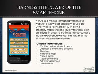 HARNESS THE POWER OF THE
                    SMARTPHONE
                      A WAP is a mobile-formatted version of a
                      website. It is low cost and easy to update.
                      Other mobile technology, such as the
                      proximity marketing and loyalty rewards, can
                      be utilized in order to optimize the consumer’s
                      mobile experience without the hassle of the
                      different application markets.

                      General Benefits/Features:
                      • Weather and social media feeds
                      • Calendar of events and discounts
                      • Directions
                      • Interactive maps
                      • Product listings
                      • Mobile commerce
                      • Advertising channels
                      • Store locators


9 Mobile Website
 
