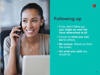 11
Following up
 If you don’t follow up,
you might as well not
have networked at all.
 Focus on what you can
do for others.
 Be unique. Stand out from
the crowd.
 Do what you said you
would do.
 
