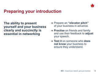 BDC – Expand your network, grow your business 5
The ability to present
yourself and your business
clearly and succinctly is
essential in networking
 Prepare an “elevator pitch”
of your business in advance.
 Practise on friends and family
and use their feedback to adjust
your speech.
 Test it on someone who does
not know your business to
ensure they understand.
Preparing your introduction
 