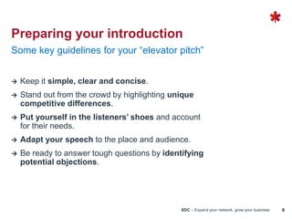 BDC – Expand your network, grow your business 6
 Keep it simple, clear and concise.
 Stand out from the crowd by highlighting unique
competitive differences.
 Put yourself in the listeners’ shoes and account
for their needs.
 Adapt your speech to the place and audience.
 Be ready to answer tough questions by identifying
potential objections.
Some key guidelines for your “elevator pitch”
Preparing your introduction
 
