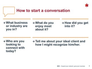 BDC – Expand your network, grow your business 7
How to start a conversation
 What business
or industry are
you in?
 What do you
enjoy most
about it?
 How did you get
into it?
 Who are you
looking to
connect with
today?
 Tell me about your ideal client and
how I might recognize him/her.
 